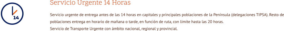 Servicio Urgente 14 Horas Servicio urgente de entrega antes de las 14 horas en capitales y principales poblaciones de la Península (delegaciones TIPSA). Resto de poblaciones entrega en horario de mañana o tarde, en función de ruta, con límite hasta las 20 horas. Servicio de Transporte Urgente con ámbito nacional, regional y provincial.