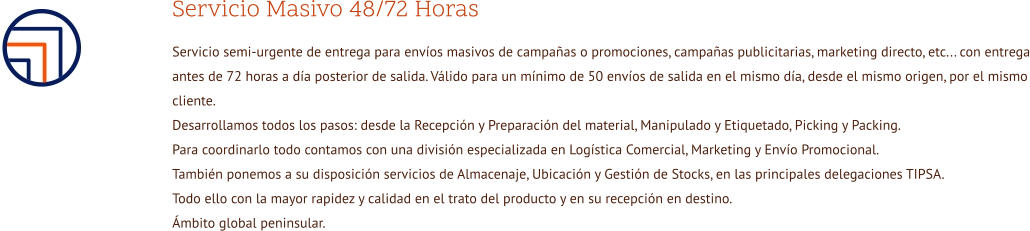 Servicio Masivo 48/72 Horas Servicio semi-urgente de entrega para envíos masivos de campañas o promociones, campañas publicitarias, marketing directo, etc... con entrega antes de 72 horas a día posterior de salida. Válido para un mínimo de 50 envíos de salida en el mismo día, desde el mismo origen, por el mismo cliente. Desarrollamos todos los pasos: desde la Recepción y Preparación del material, Manipulado y Etiquetado, Picking y Packing. Para coordinarlo todo contamos con una división especializada en Logística Comercial, Marketing y Envío Promocional. También ponemos a su disposición servicios de Almacenaje, Ubicación y Gestión de Stocks, en las principales delegaciones TIPSA. Todo ello con la mayor rapidez y calidad en el trato del producto y en su recepción en destino. Ámbito global peninsular.