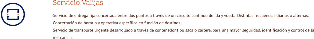 Servicio Valijas Servicio de entrega fija concertada entre dos puntos a través de un circuito continuo de ida y vuelta. Distintas frecuencias diarias o alternas. Concertación de horario y operativa específica en función de destinos. Servicio de transporte urgente desarrollado a través de contenedor tipo saca o cartera, para una mayor seguridad, identificación y control de la mercancía.