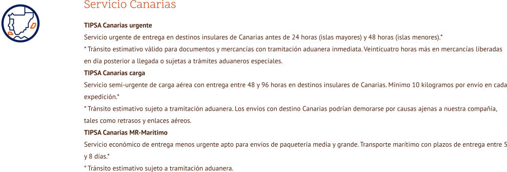 Servicio Canarias TIPSA Canarias urgente Servicio urgente de entrega en destinos insulares de Canarias antes de 24 horas (islas mayores) y 48 horas (islas menores).* * Tránsito estimativo válido para documentos y mercancías con tramitación aduanera inmediata. Veinticuatro horas más en mercancías liberadas en día posterior a llegada o sujetas a trámites aduaneros especiales.  TIPSA Canarias carga Servicio semi-urgente de carga aérea con entrega entre 48 y 96 horas en destinos insulares de Canarias. Mínimo 10 kilogramos por envío en cada expedición.* * Tránsito estimativo sujeto a tramitación aduanera. Los envíos con destino Canarias podrían demorarse por causas ajenas a nuestra compañía, tales como retrasos y enlaces aéreos.  TIPSA Canarias MR-Marítimo Servicio económico de entrega menos urgente apto para envíos de paquetería media y grande. Transporte marítimo con plazos de entrega entre 5 y 8 días.* * Tránsito estimativo sujeto a tramitación aduanera.