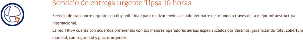 Servicio de entrega urgente Tipsa 10 horas Servicio de transporte urgente con disponibilidad para realizar envíos a cualquier parte del mundo a través de la mejor infraestructura internacional. La red TIPSA cuenta con acuerdos preferentes con los mejores operadores aéreos especializados por destinos, garantizando total cobertura mundial, con seguridad y plazos urgentes.